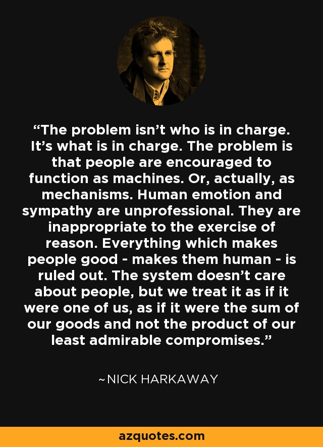 The problem isn't who is in charge. It's what is in charge. The problem is that people are encouraged to function as machines. Or, actually, as mechanisms. Human emotion and sympathy are unprofessional. They are inappropriate to the exercise of reason. Everything which makes people good - makes them human - is ruled out. The system doesn't care about people, but we treat it as if it were one of us, as if it were the sum of our goods and not the product of our least admirable compromises. - Nick Harkaway