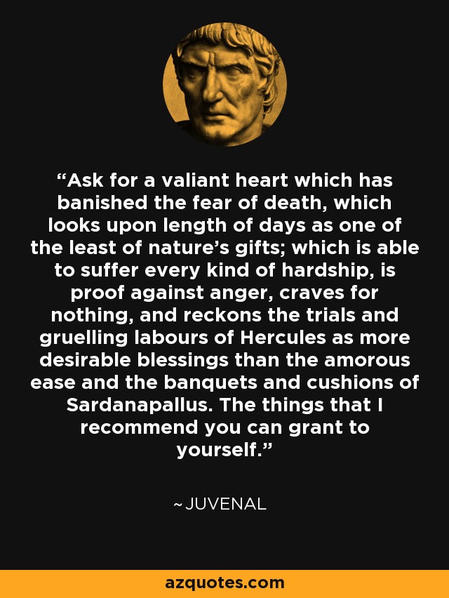 Ask for a valiant heart which has banished the fear of death, which looks upon length of days as one of the least of nature's gifts; which is able to suffer every kind of hardship, is proof against anger, craves for nothing, and reckons the trials and gruelling labours of Hercules as more desirable blessings than the amorous ease and the banquets and cushions of Sardanapallus. The things that I recommend you can grant to yourself. - Juvenal