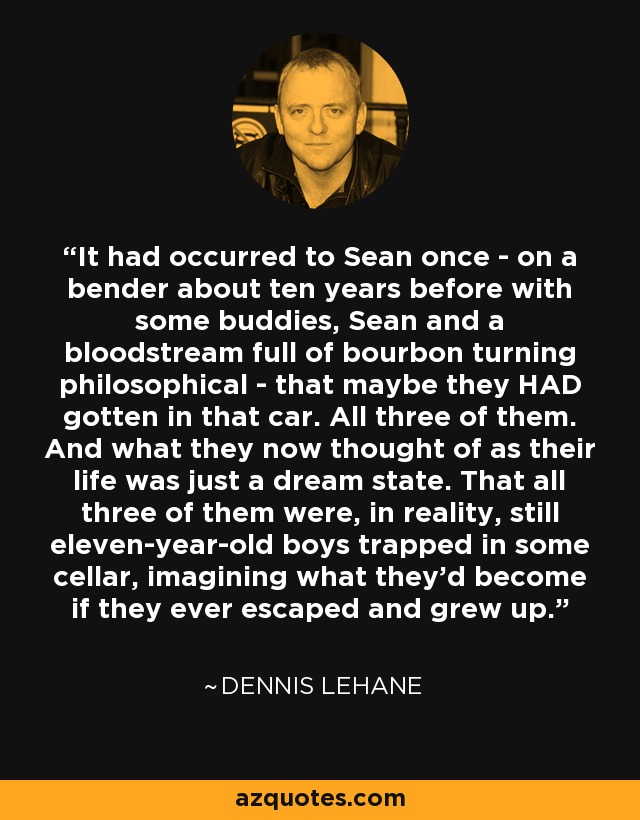 It had occurred to Sean once - on a bender about ten years before with some buddies, Sean and a bloodstream full of bourbon turning philosophical - that maybe they HAD gotten in that car. All three of them. And what they now thought of as their life was just a dream state. That all three of them were, in reality, still eleven-year-old boys trapped in some cellar, imagining what they'd become if they ever escaped and grew up. - Dennis Lehane