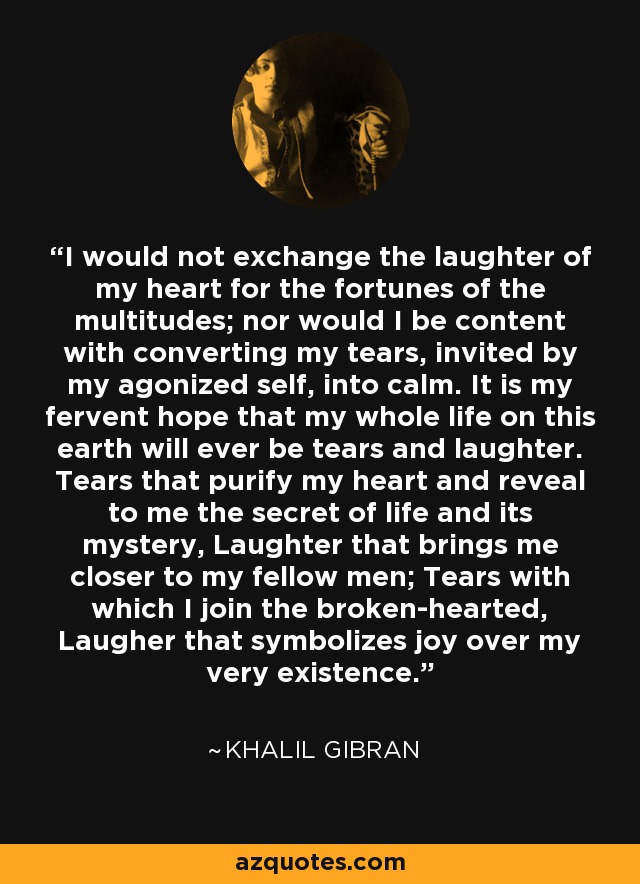 I would not exchange the laughter of my heart for the fortunes of the multitudes; nor would I be content with converting my tears, invited by my agonized self, into calm. It is my fervent hope that my whole life on this earth will ever be tears and laughter. Tears that purify my heart and reveal to me the secret of life and its mystery, Laughter that brings me closer to my fellow men; Tears with which I join the broken-hearted, Laugher that symbolizes joy over my very existence. - Khalil Gibran