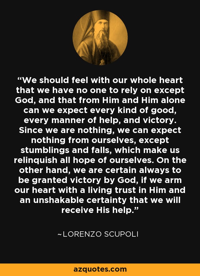 We should feel with our whole heart that we have no one to rely on except God, and that from Him and Him alone can we expect every kind of good, every manner of help, and victory. Since we are nothing, we can expect nothing from ourselves, except stumblings and falls, which make us relinquish all hope of ourselves. On the other hand, we are certain always to be granted victory by God, if we arm our heart with a living trust in Him and an unshakable certainty that we will receive His help. - Lorenzo Scupoli