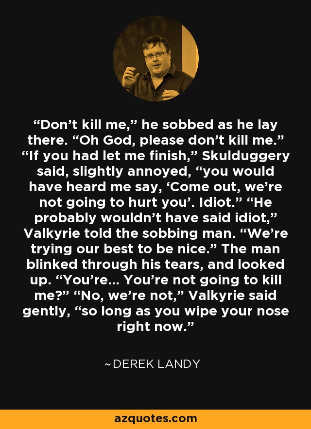 Don’t kill me,” he sobbed as he lay there. “Oh God, please don’t kill me.” “If you had let me ﬁnish,” Skulduggery said, slightly annoyed, “you would have heard me say, ‘Come out, we’re not going to hurt you’. Idiot.” “He probably wouldn’t have said idiot,” Valkyrie told the sobbing man. “We’re trying our best to be nice.” The man blinked through his tears, and looked up. “You’re... You’re not going to kill me?” “No, we’re not,” Valkyrie said gently, “so long as you wipe your nose right now. - Derek Landy