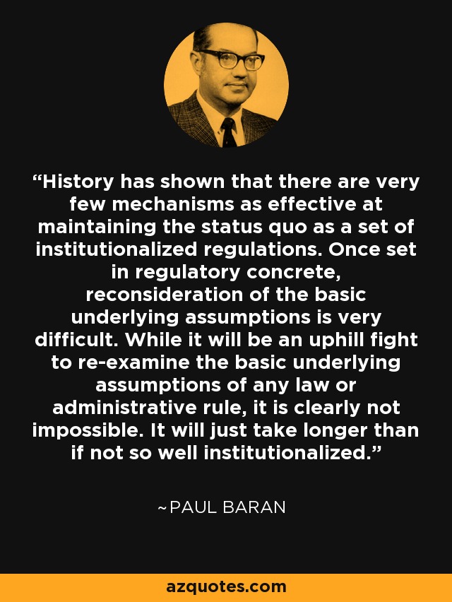 History has shown that there are very few mechanisms as effective at maintaining the status quo as a set of institutionalized regulations. Once set in regulatory concrete, reconsideration of the basic underlying assumptions is very difficult. While it will be an uphill fight to re-examine the basic underlying assumptions of any law or administrative rule, it is clearly not impossible. It will just take longer than if not so well institutionalized. - Paul Baran