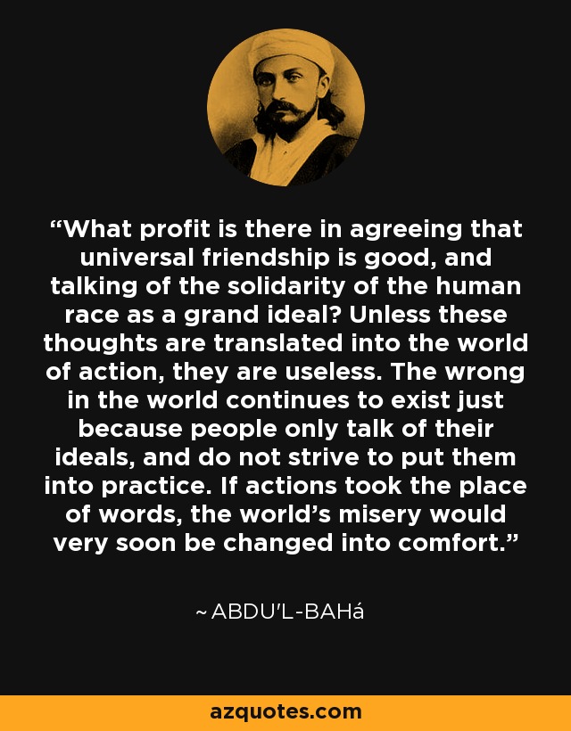 What profit is there in agreeing that universal friendship is good, and talking of the solidarity of the human race as a grand ideal? Unless these thoughts are translated into the world of action, they are useless. The wrong in the world continues to exist just because people only talk of their ideals, and do not strive to put them into practice. If actions took the place of words, the world's misery would very soon be changed into comfort. - Abdu'l-Bahá