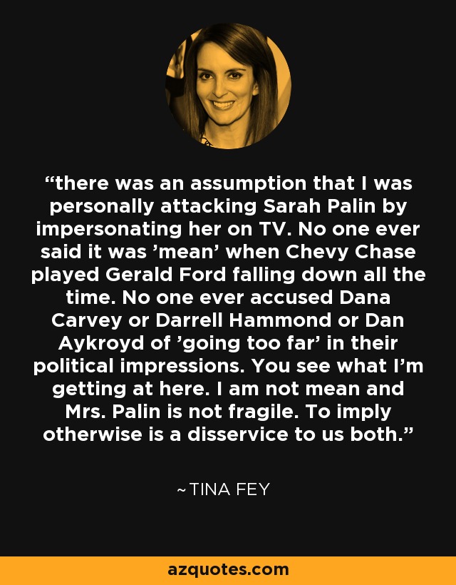 there was an assumption that I was personally attacking Sarah Palin by impersonating her on TV. No one ever said it was 'mean' when Chevy Chase played Gerald Ford falling down all the time. No one ever accused Dana Carvey or Darrell Hammond or Dan Aykroyd of 'going too far' in their political impressions. You see what I'm getting at here. I am not mean and Mrs. Palin is not fragile. To imply otherwise is a disservice to us both. - Tina Fey