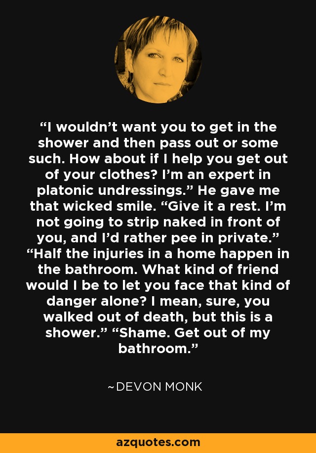 I wouldn’t want you to get in the shower and then pass out or some such. How about if I help you get out of your clothes? I’m an expert in platonic undressings.” He gave me that wicked smile. “Give it a rest. I’m not going to strip naked in front of you, and I’d rather pee in private.” “Half the injuries in a home happen in the bathroom. What kind of friend would I be to let you face that kind of danger alone? I mean, sure, you walked out of death, but this is a shower.” “Shame. Get out of my bathroom. - Devon Monk