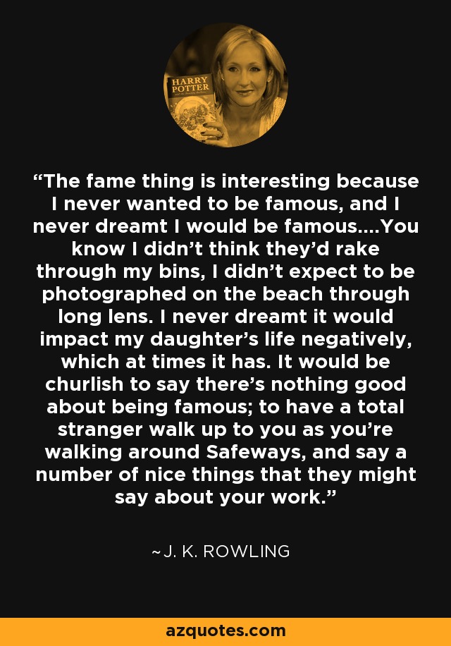 The fame thing is interesting because I never wanted to be famous, and I never dreamt I would be famous....You know I didn't think they'd rake through my bins, I didn't expect to be photographed on the beach through long lens. I never dreamt it would impact my daughter's life negatively, which at times it has. It would be churlish to say there's nothing good about being famous; to have a total stranger walk up to you as you're walking around Safeways, and say a number of nice things that they might say about your work. - J. K. Rowling