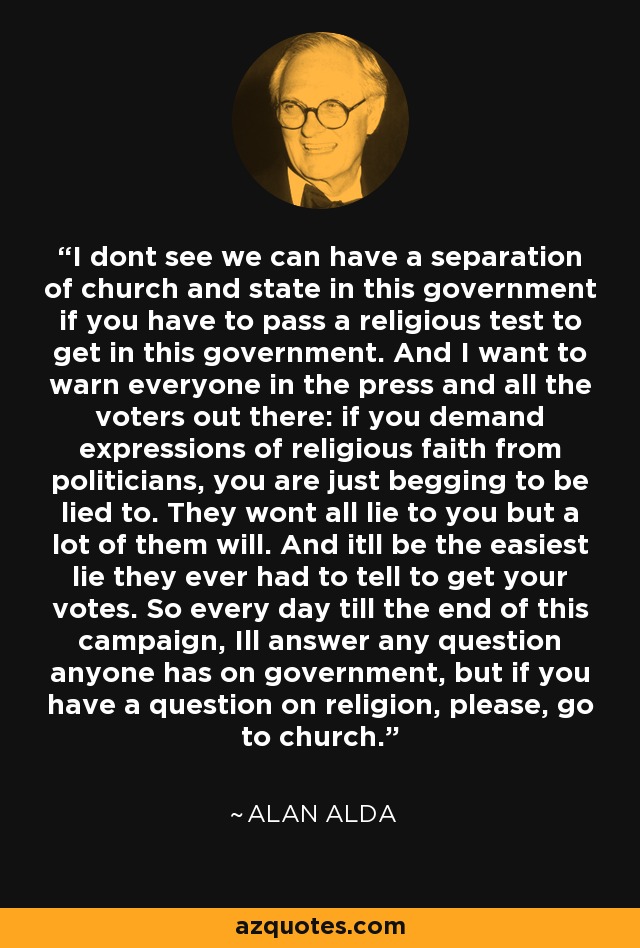 I dont see we can have a separation of church and state in this government if you have to pass a religious test to get in this government. And I want to warn everyone in the press and all the voters out there: if you demand expressions of religious faith from politicians, you are just begging to be lied to. They wont all lie to you but a lot of them will. And itll be the easiest lie they ever had to tell to get your votes. So every day till the end of this campaign, Ill answer any question anyone has on government, but if you have a question on religion, please, go to church. - Alan Alda