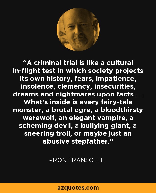 A criminal trial is like a cultural in-flight test in which society projects its own history, fears, impatience, insolence, clemency, insecurities, dreams and nightmares upon facts. ... What's inside is every fairy-tale monster, a brutal ogre, a bloodthirsty werewolf, an elegant vampire, a scheming devil, a bullying giant, a sneering troll, or maybe just an abusive stepfather. - Ron Franscell