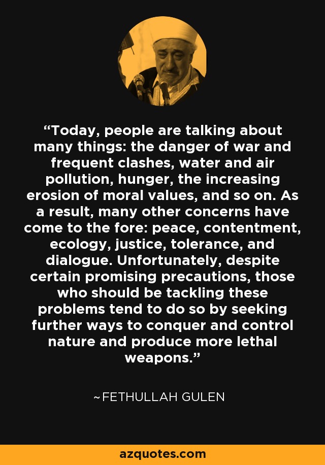 Today, people are talking about many things: the danger of war and frequent clashes, water and air pollution, hunger, the increasing erosion of moral values, and so on. As a result, many other concerns have come to the fore: peace, contentment, ecology, justice, tolerance, and dialogue. Unfortunately, despite certain promising precautions, those who should be tackling these problems tend to do so by seeking further ways to conquer and control nature and produce more lethal weapons. - Fethullah Gulen