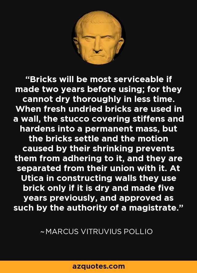 Bricks will be most serviceable if made two years before using; for they cannot dry thoroughly in less time. When fresh undried bricks are used in a wall, the stucco covering stiffens and hardens into a permanent mass, but the bricks settle and the motion caused by their shrinking prevents them from adhering to it, and they are separated from their union with it. At Utica in constructing walls they use brick only if it is dry and made five years previously, and approved as such by the authority of a magistrate. - Marcus Vitruvius Pollio