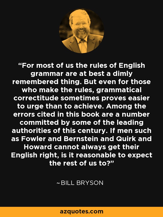 For most of us the rules of English grammar are at best a dimly remembered thing. But even for those who make the rules, grammatical correctitude sometimes proves easier to urge than to achieve. Among the errors cited in this book are a number committed by some of the leading authorities of this century. If men such as Fowler and Bernstein and Quirk and Howard cannot always get their English right, is it reasonable to expect the rest of us to? - Bill Bryson