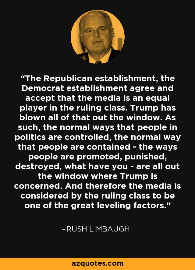 The Republican establishment, the Democrat establishment agree and accept that the media is an equal player in the ruling class. Trump has blown all of that out the window. As such, the normal ways that people in politics are controlled, the normal way that people are contained - the ways people are promoted, punished, destroyed, what have you - are all out the window where Trump is concerned. And therefore the media is considered by the ruling class to be one of the great leveling factors. - Rush Limbaugh