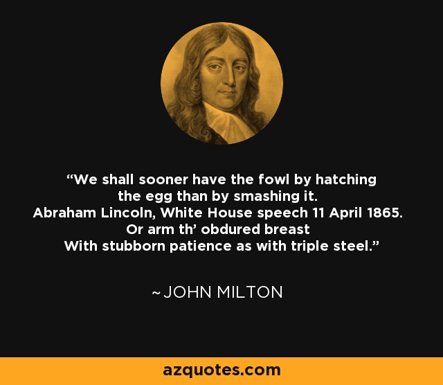 We shall sooner have the fowl by hatching the egg than by smashing it. Abraham Lincoln, White House speech 11 April 1865. Or arm th' obdured breast With stubborn patience as with triple steel. - John Milton