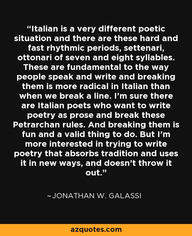 Italian is a very different poetic situation and there are these hard and fast rhythmic periods, settenari, ottonari of seven and eight syllables. These are fundamental to the way people speak and write and breaking them is more radical in Italian than when we break a line. I'm sure there are Italian poets who want to write poetry as prose and break these Petrarchan rules. And breaking them is fun and a valid thing to do. But I'm more interested in trying to write poetry that absorbs tradition and uses it in new ways, and doesn't throw it out. - Jonathan W. Galassi