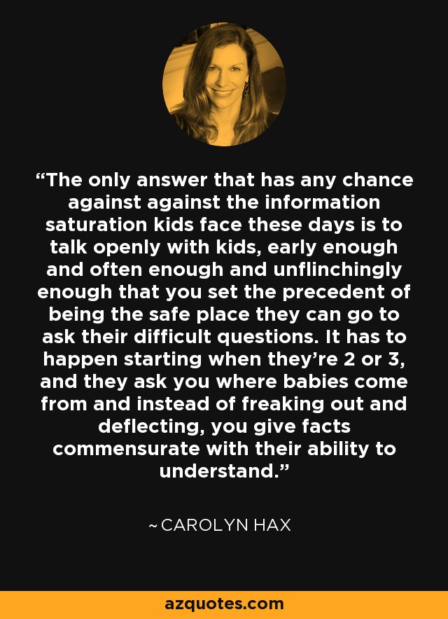 The only answer that has any chance against against the information saturation kids face these days is to talk openly with kids, early enough and often enough and unflinchingly enough that you set the precedent of being the safe place they can go to ask their difficult questions. It has to happen starting when they're 2 or 3, and they ask you where babies come from and instead of freaking out and deflecting, you give facts commensurate with their ability to understand. - Carolyn Hax