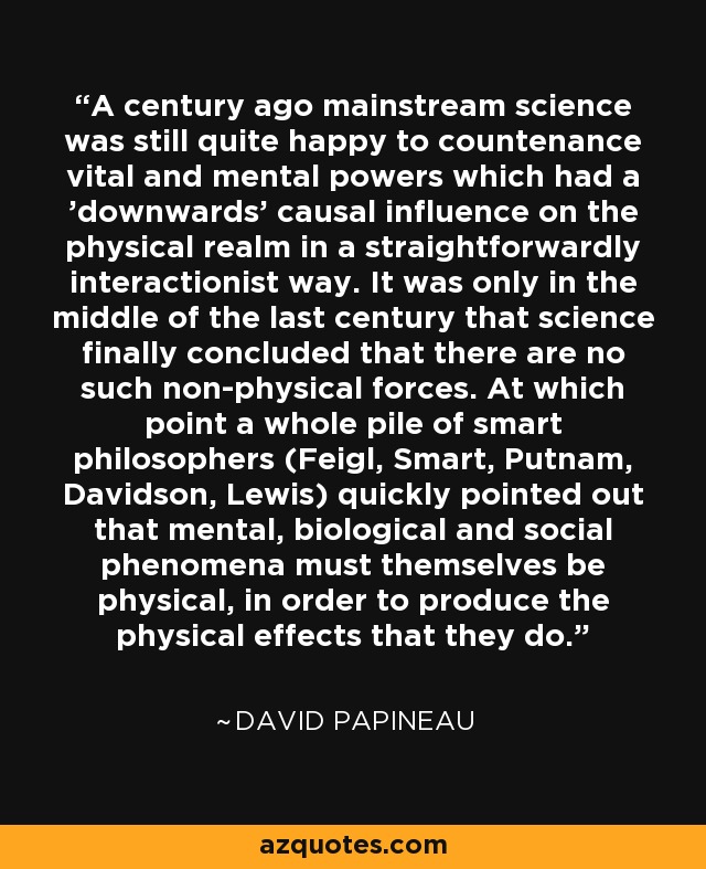 A century ago mainstream science was still quite happy to countenance vital and mental powers which had a 'downwards' causal influence on the physical realm in a straightforwardly interactionist way. It was only in the middle of the last century that science finally concluded that there are no such non-physical forces. At which point a whole pile of smart philosophers (Feigl, Smart, Putnam, Davidson, Lewis) quickly pointed out that mental, biological and social phenomena must themselves be physical, in order to produce the physical effects that they do. - David Papineau