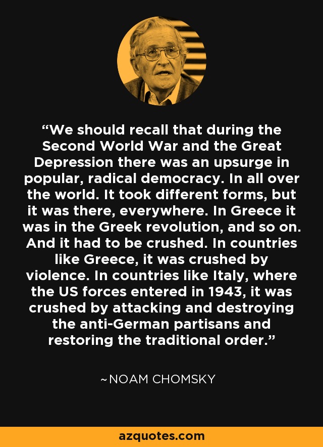 We should recall that during the Second World War and the Great Depression there was an upsurge in popular, radical democracy. In all over the world. It took different forms, but it was there, everywhere. In Greece it was in the Greek revolution, and so on. And it had to be crushed. In countries like Greece, it was crushed by violence. In countries like Italy, where the US forces entered in 1943, it was crushed by attacking and destroying the anti-German partisans and restoring the traditional order. - Noam Chomsky