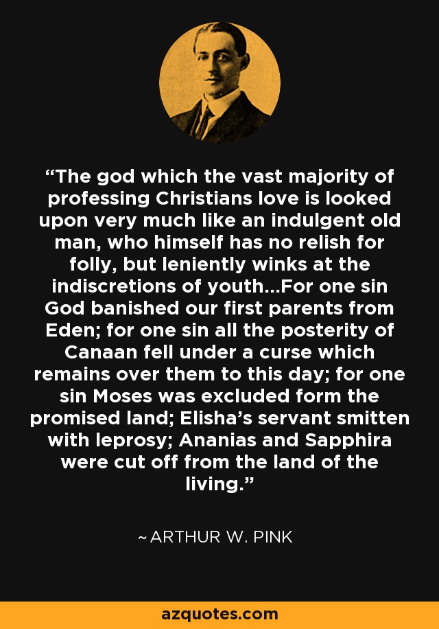 The god which the vast majority of professing Christians love is looked upon very much like an indulgent old man, who himself has no relish for folly, but leniently winks at the indiscretions of youth...For one sin God banished our first parents from Eden; for one sin all the posterity of Canaan fell under a curse which remains over them to this day; for one sin Moses was excluded form the promised land; Elisha’s servant smitten with leprosy; Ananias and Sapphira were cut off from the land of the living. - Arthur W. Pink