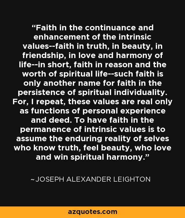 Faith in the continuance and enhancement of the intrinsic values--faith in truth, in beauty, in friendship, in love and harmony of life--in short, faith in reason and the worth of spiritual life--such faith is only another name for faith in the persistence of spiritual individuality. For, I repeat, these values are real only as functions of personal experience and deed. To have faith in the permanence of intrinsic values is to assume the enduring reality of selves who know truth, feel beauty, who love and win spiritual harmony. - Joseph Alexander Leighton