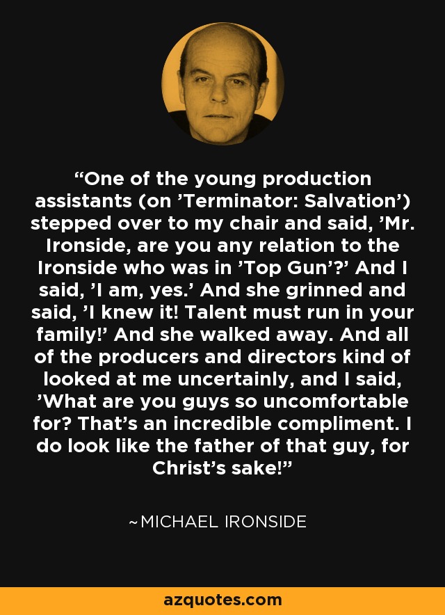 One of the young production assistants (on 'Terminator: Salvation') stepped over to my chair and said, 'Mr. Ironside, are you any relation to the Ironside who was in 'Top Gun'?' And I said, 'I am, yes.' And she grinned and said, 'I knew it! Talent must run in your family!' And she walked away. And all of the producers and directors kind of looked at me uncertainly, and I said, 'What are you guys so uncomfortable for? That's an incredible compliment. I do look like the father of that guy, for Christ's sake!' - Michael Ironside