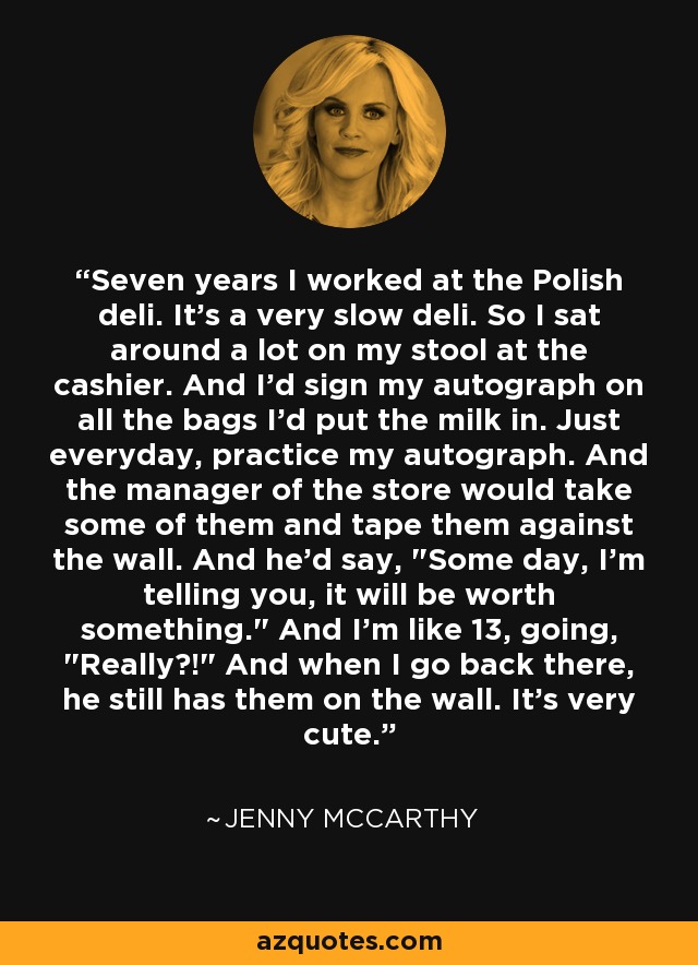 Seven years I worked at the Polish deli. It's a very slow deli. So I sat around a lot on my stool at the cashier. And I'd sign my autograph on all the bags I'd put the milk in. Just everyday, practice my autograph. And the manager of the store would take some of them and tape them against the wall. And he'd say, 