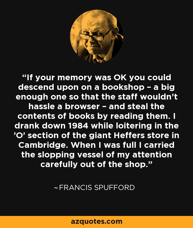 If your memory was OK you could descend upon on a bookshop – a big enough one so that the staff wouldn’t hassle a browser – and steal the contents of books by reading them. I drank down 1984 while loitering in the 'O' section of the giant Heffers store in Cambridge. When I was full I carried the slopping vessel of my attention carefully out of the shop. - Francis Spufford