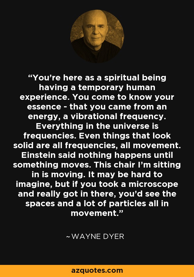 You're here as a spiritual being having a temporary human experience. You come to know your essence - that you came from an energy, a vibrational frequency. Everything in the universe is frequencies. Even things that look solid are all frequencies, all movement. Einstein said nothing happens until something moves. This chair I'm sitting in is moving. It may be hard to imagine, but if you took a microscope and really got in there, you'd see the spaces and a lot of particles all in movement. - Wayne Dyer