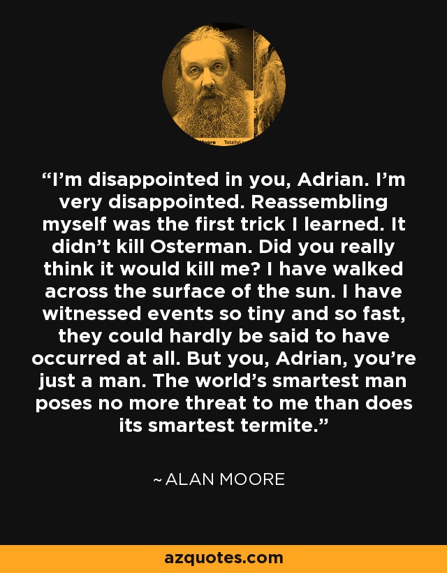 I'm disappointed in you, Adrian. I'm very disappointed. Reassembling myself was the first trick I learned. It didn't kill Osterman. Did you really think it would kill me? I have walked across the surface of the sun. I have witnessed events so tiny and so fast, they could hardly be said to have occurred at all. But you, Adrian, you're just a man. The world's smartest man poses no more threat to me than does its smartest termite. - Alan Moore