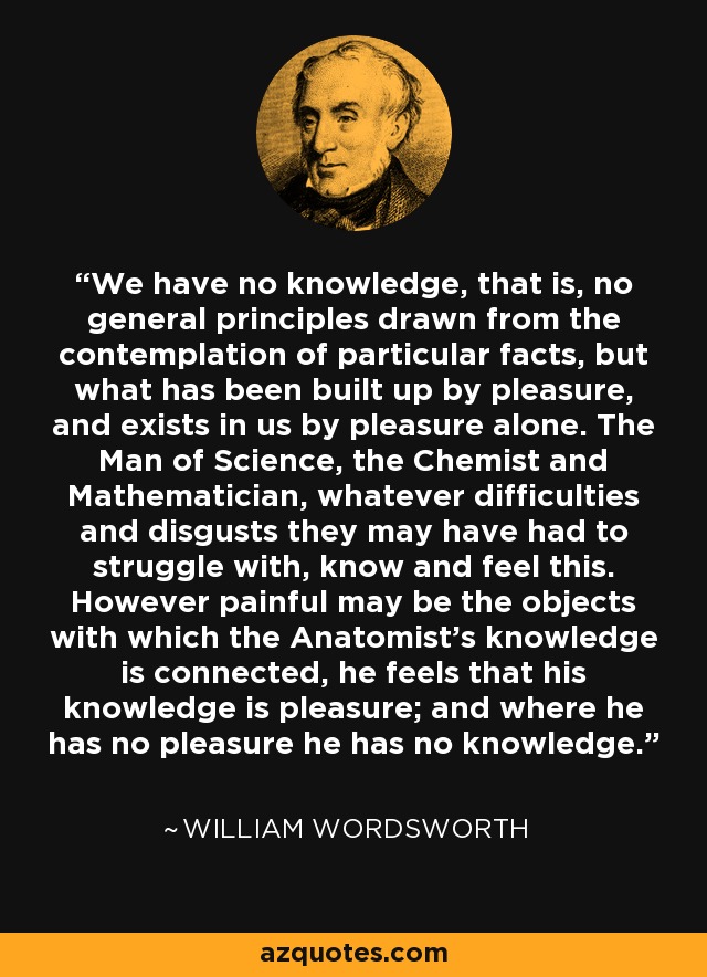 We have no knowledge, that is, no general principles drawn from the contemplation of particular facts, but what has been built up by pleasure, and exists in us by pleasure alone. The Man of Science, the Chemist and Mathematician, whatever difficulties and disgusts they may have had to struggle with, know and feel this. However painful may be the objects with which the Anatomist's knowledge is connected, he feels that his knowledge is pleasure; and where he has no pleasure he has no knowledge. - William Wordsworth