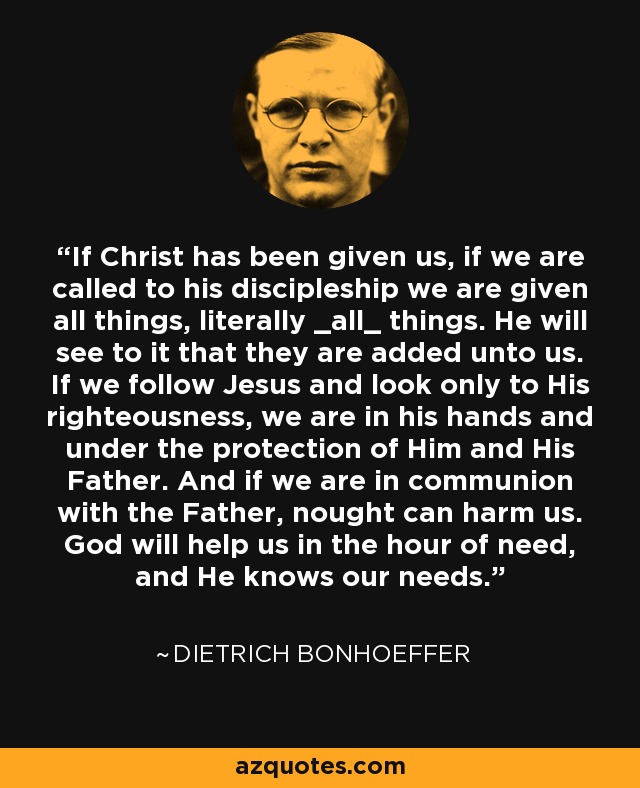 If Christ has been given us, if we are called to his discipleship we are given all things, literally _all_ things. He will see to it that they are added unto us. If we follow Jesus and look only to His righteousness, we are in his hands and under the protection of Him and His Father. And if we are in communion with the Father, nought can harm us. God will help us in the hour of need, and He knows our needs. - Dietrich Bonhoeffer