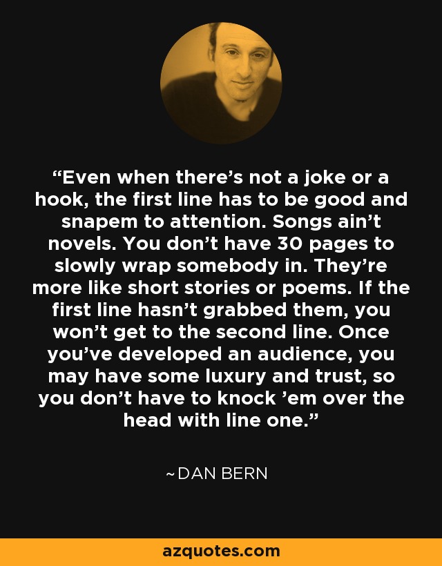 Even when there's not a joke or a hook, the first line has to be good and snapem to attention. Songs ain't novels. You don't have 30 pages to slowly wrap somebody in. They're more like short stories or poems. If the first line hasn't grabbed them, you won't get to the second line. Once you've developed an audience, you may have some luxury and trust, so you don't have to knock 'em over the head with line one. - Dan Bern