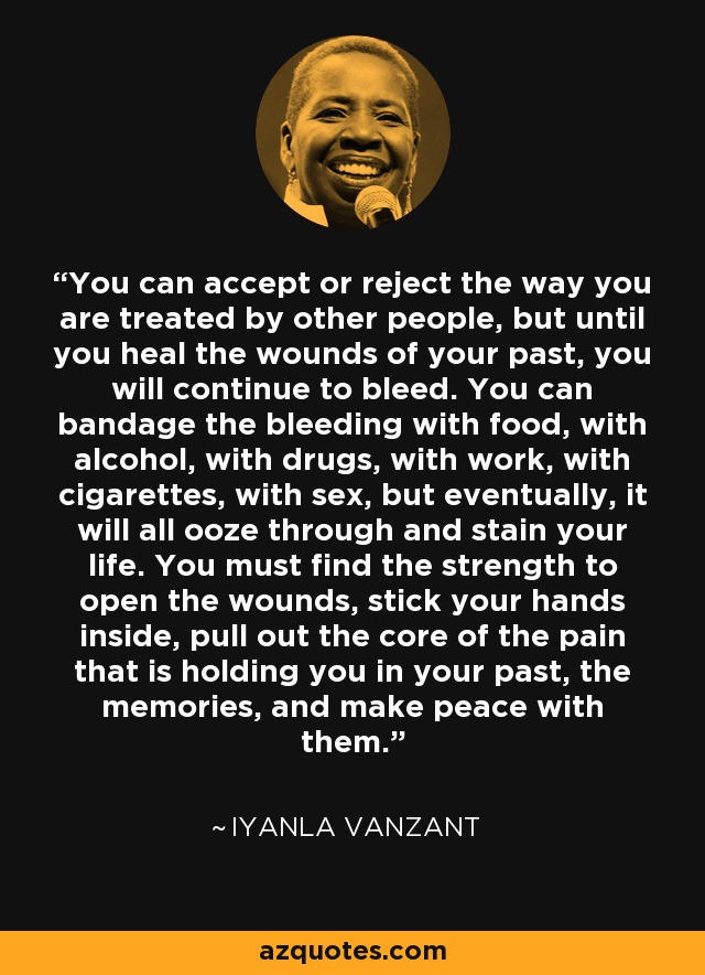You can accept or reject the way you are treated by other people, but until you heal the wounds of your past, you will continue to bleed. You can bandage the bleeding with food, with alcohol, with drugs, with work, with cigarettes, with sex, but eventually, it will all ooze through and stain your life. You must find the strength to open the wounds, stick your hands inside, pull out the core of the pain that is holding you in your past, the memories, and make peace with them. - Iyanla Vanzant