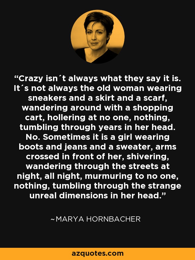 Crazy isn´t always what they say it is. It´s not always the old woman wearing sneakers and a skirt and a scarf, wandering around with a shopping cart, hollering at no one, nothing, tumbling through years in her head. No. Sometimes it is a girl wearing boots and jeans and a sweater, arms crossed in front of her, shivering, wandering through the streets at night, all night, murmuring to no one, nothing, tumbling through the strange unreal dimensions in her head. - Marya Hornbacher