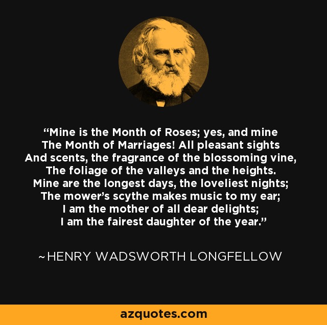 Mine is the Month of Roses; yes, and mine The Month of Marriages! All pleasant sights And scents, the fragrance of the blossoming vine, The foliage of the valleys and the heights. Mine are the longest days, the loveliest nights; The mower's scythe makes music to my ear; I am the mother of all dear delights; I am the fairest daughter of the year. - Henry Wadsworth Longfellow