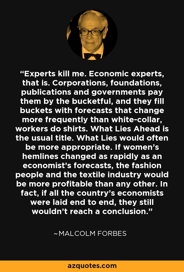 Experts kill me. Economic experts, that is. Corporations, foundations, publications and governments pay them by the bucketful, and they fill buckets with forecasts that change more frequently than white-collar, workers do shirts. What Lies Ahead is the usual title. What Lies would often be more appropriate. If women's hemlines changed as rapidly as an economist's forecasts, the fashion people and the textile industry would be more profitable than any other. In fact, if all the country's economists were laid end to end, they still wouldn't reach a conclusion. - Malcolm Forbes