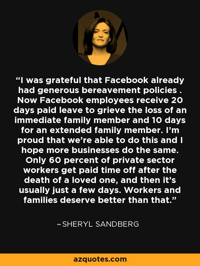 I was grateful that Facebook already had generous bereavement policies . Now Facebook employees receive 20 days paid leave to grieve the loss of an immediate family member and 10 days for an extended family member. I'm proud that we're able to do this and I hope more businesses do the same. Only 60 percent of private sector workers get paid time off after the death of a loved one, and then it's usually just a few days. Workers and families deserve better than that. - Sheryl Sandberg