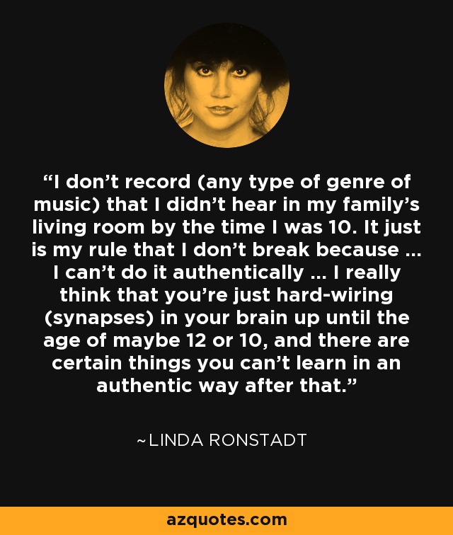 I don't record (any type of genre of music) that I didn't hear in my family's living room by the time I was 10. It just is my rule that I don't break because ... I can't do it authentically ... I really think that you're just hard-wiring (synapses) in your brain up until the age of maybe 12 or 10, and there are certain things you can't learn in an authentic way after that. - Linda Ronstadt