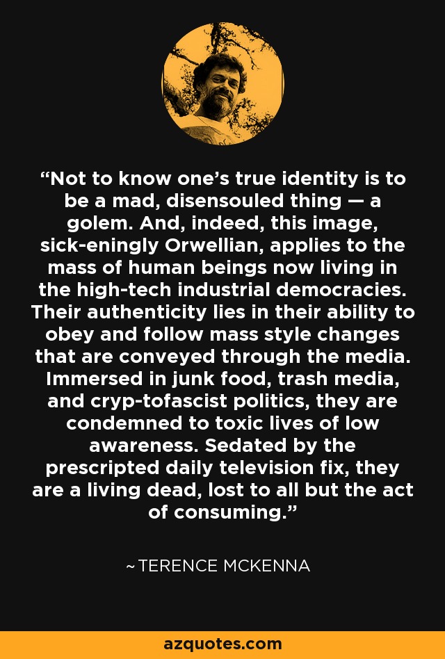 Not to know one's true identity is to be a mad, disensouled thing — a golem. And, indeed, this image, sick-eningly Orwellian, applies to the mass of human beings now living in the high-tech industrial democracies. Their authenticity lies in their ability to obey and follow mass style changes that are conveyed through the media. Immersed in junk food, trash media, and cryp-tofascist politics, they are condemned to toxic lives of low awareness. Sedated by the prescripted daily television fix, they are a living dead, lost to all but the act of consuming. - Terence McKenna