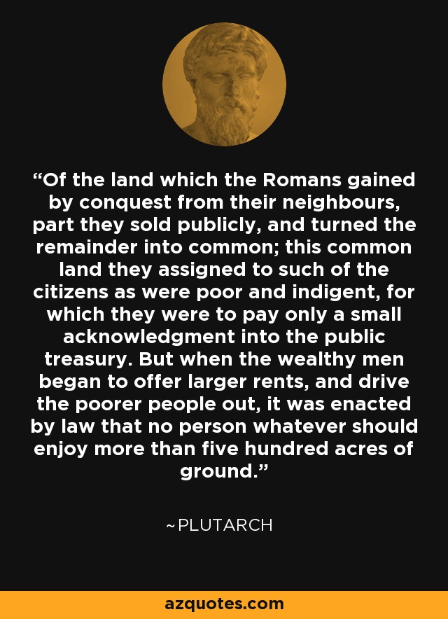 Of the land which the Romans gained by conquest from their neighbours, part they sold publicly, and turned the remainder into common; this common land they assigned to such of the citizens as were poor and indigent, for which they were to pay only a small acknowledgment into the public treasury. But when the wealthy men began to offer larger rents, and drive the poorer people out, it was enacted by law that no person whatever should enjoy more than five hundred acres of ground. - Plutarch
