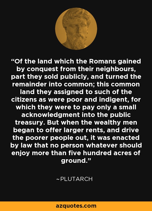 Of the land which the Romans gained by conquest from their neighbours, part they sold publicly, and turned the remainder into common; this common land they assigned to such of the citizens as were poor and indigent, for which they were to pay only a small acknowledgment into the public treasury. But when the wealthy men began to offer larger rents, and drive the poorer people out, it was enacted by law that no person whatever should enjoy more than five hundred acres of ground. - Plutarch
