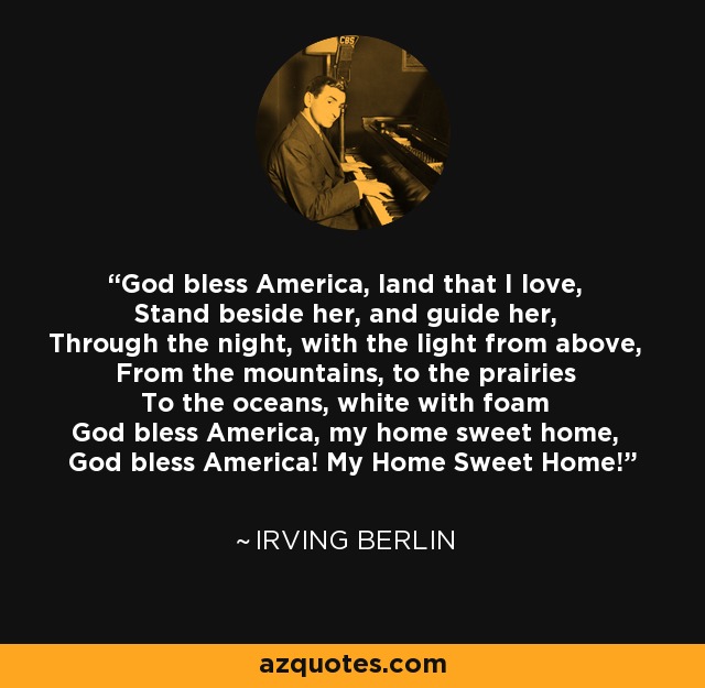 God bless America, land that I love, Stand beside her, and guide her, Through the night, with the light from above, From the mountains, to the prairies To the oceans, white with foam God bless America, my home sweet home, God bless America! My Home Sweet Home! - Irving Berlin