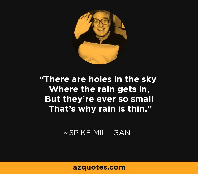 There are holes in the sky Where the rain gets in, But they're ever so small That's why rain is thin. - Spike Milligan