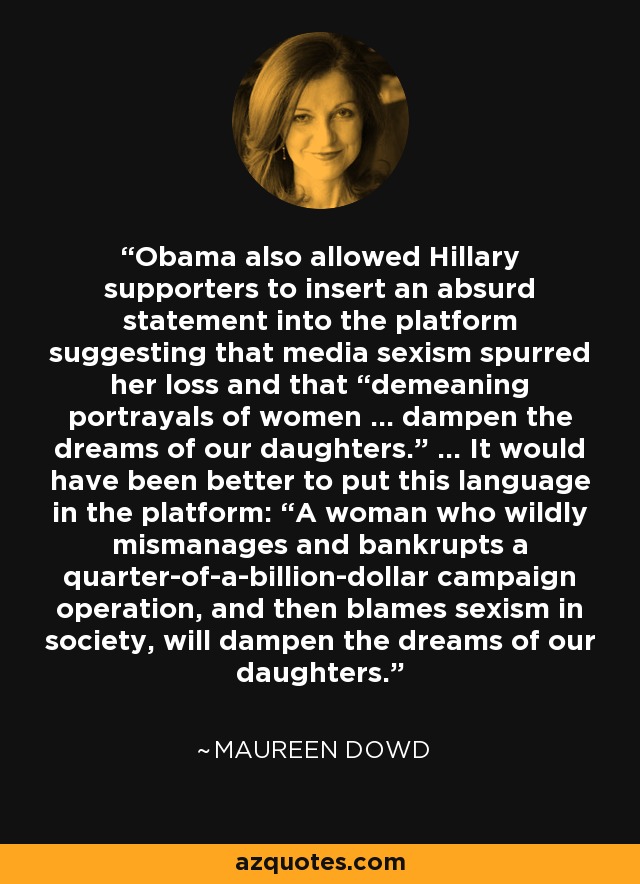 Obama also allowed Hillary supporters to insert an absurd statement into the platform suggesting that media sexism spurred her loss and that “demeaning portrayals of women ... dampen the dreams of our daughters.” ... It would have been better to put this language in the platform: “A woman who wildly mismanages and bankrupts a quarter-of-a-billion-dollar campaign operation, and then blames sexism in society, will dampen the dreams of our daughters.” - Maureen Dowd