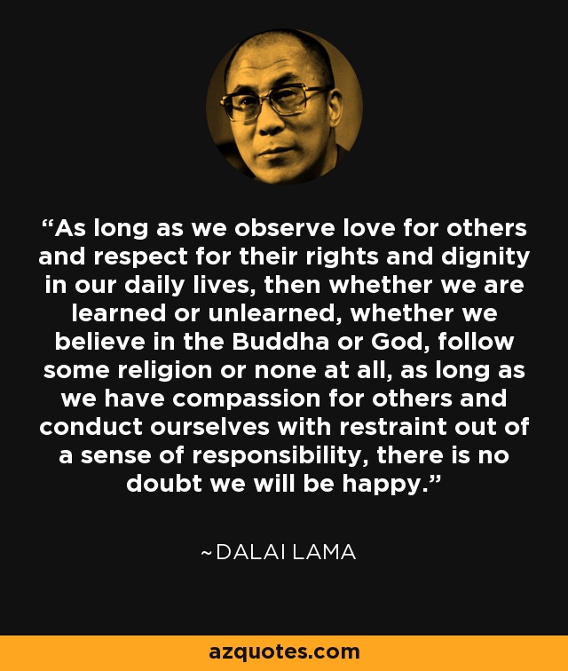 As long as we observe love for others and respect for their rights and dignity in our daily lives, then whether we are learned or unlearned, whether we believe in the Buddha or God, follow some religion or none at all, as long as we have compassion for others and conduct ourselves with restraint out of a sense of responsibility, there is no doubt we will be happy. - Dalai Lama