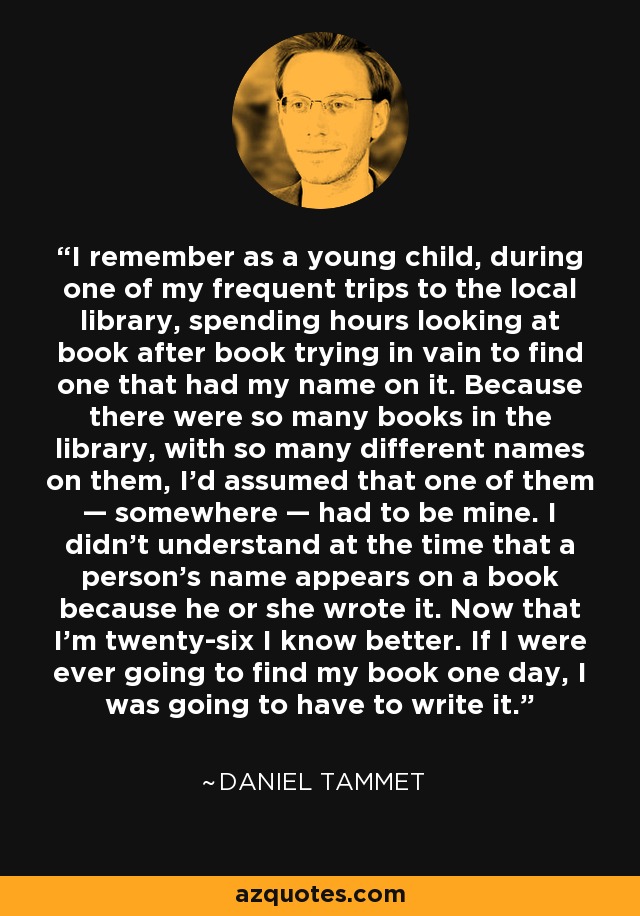 I remember as a young child, during one of my frequent trips to the local library, spending hours looking at book after book trying in vain to find one that had my name on it. Because there were so many books in the library, with so many different names on them, I’d assumed that one of them — somewhere — had to be mine. I didn’t understand at the time that a person’s name appears on a book because he or she wrote it. Now that I’m twenty-six I know better. If I were ever going to find my book one day, I was going to have to write it. - Daniel Tammet