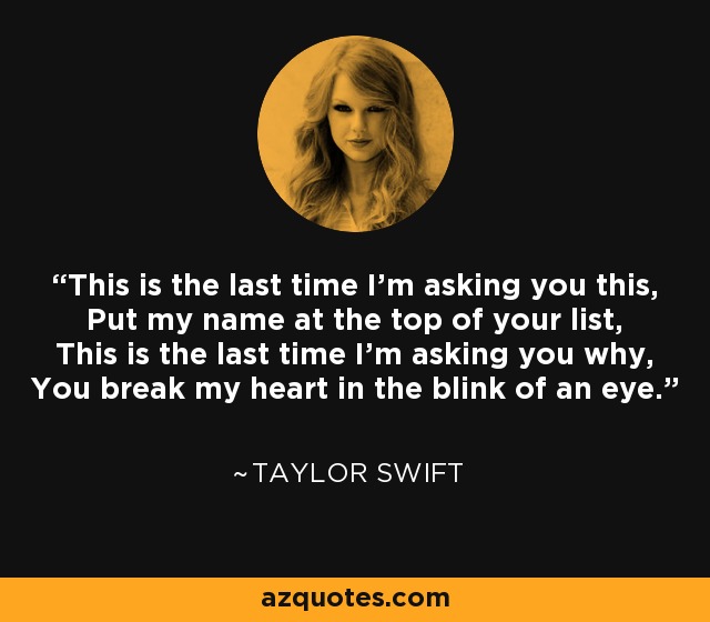 This is the last time I'm asking you this, Put my name at the top of your list, This is the last time I'm asking you why, You break my heart in the blink of an eye. - Taylor Swift