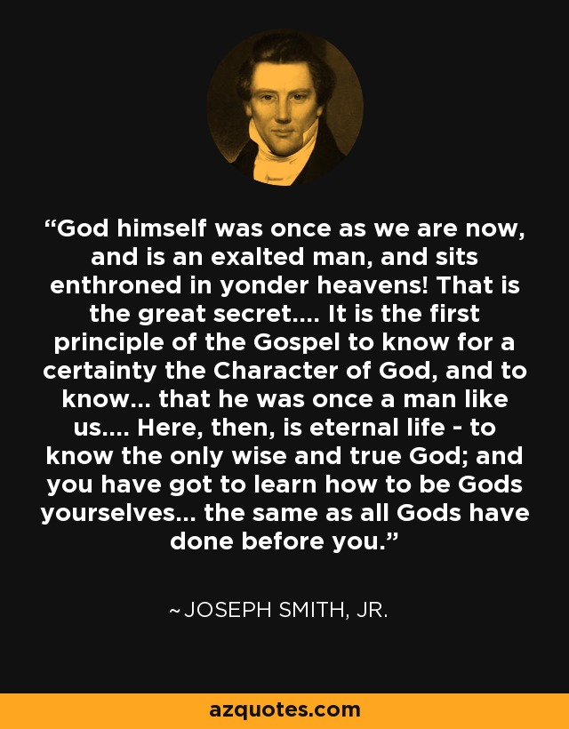 God himself was once as we are now, and is an exalted man, and sits enthroned in yonder heavens! That is the great secret.... It is the first principle of the Gospel to know for a certainty the Character of God, and to know... that he was once a man like us.... Here, then, is eternal life - to know the only wise and true God; and you have got to learn how to be Gods yourselves... the same as all Gods have done before you. - Joseph Smith, Jr.