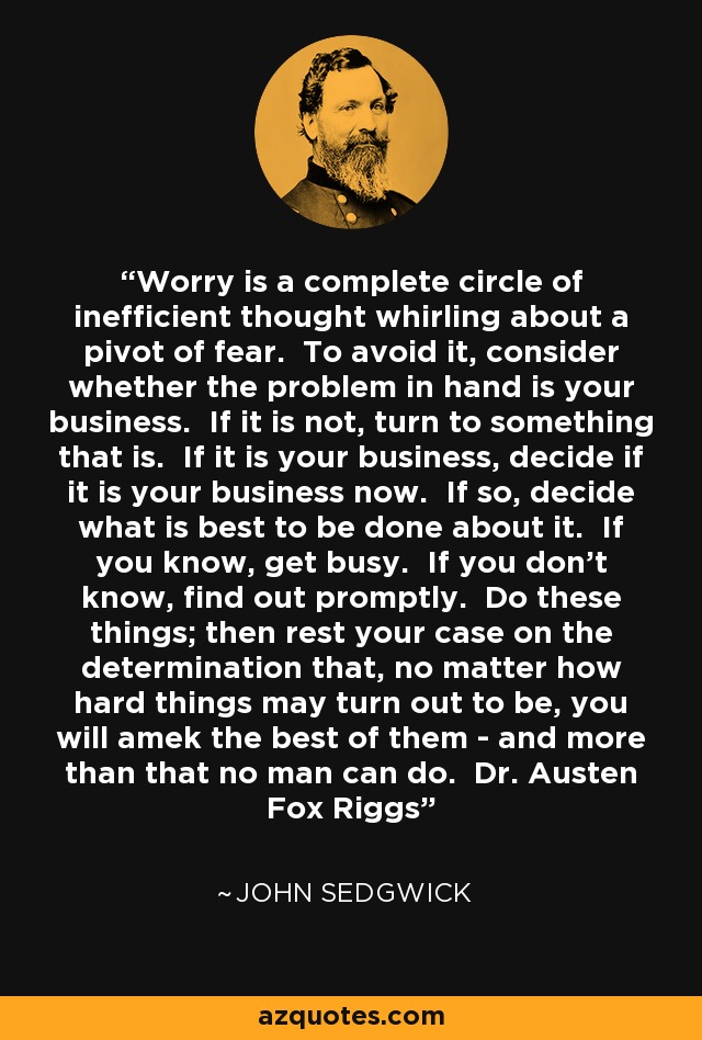 Worry is a complete circle of inefficient thought whirling about a pivot of fear. To avoid it, consider whether the problem in hand is your business. If it is not, turn to something that is. If it is your business, decide if it is your business now. If so, decide what is best to be done about it. If you know, get busy. If you don't know, find out promptly. Do these things; then rest your case on the determination that, no matter how hard things may turn out to be, you will amek the best of them - and more than that no man can do. Dr. Austen Fox Riggs - John Sedgwick