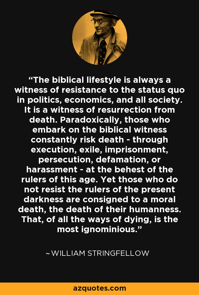 The biblical lifestyle is always a witness of resistance to the status quo in politics, economics, and all society. It is a witness of resurrection from death. Paradoxically, those who embark on the biblical witness constantly risk death - through execution, exile, imprisonment, persecution, defamation, or harassment - at the behest of the rulers of this age. Yet those who do not resist the rulers of the present darkness are consigned to a moral death, the death of their humanness. That, of all the ways of dying, is the most ignominious. - William Stringfellow